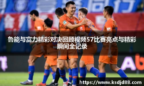 鲁能与富力精彩对决回顾视频57比赛亮点与精彩瞬间全记录