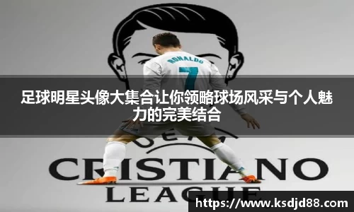 足球明星头像大集合让你领略球场风采与个人魅力的完美结合